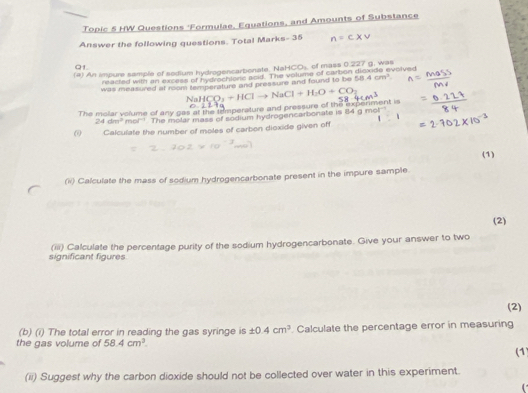 Topic 5 HW Questions 'Formulae, Equations, and Amounts of Substance 
Answer the following questions. Total Marks- 35 
Q1. 
(a) An impure sample of sodium hydrogencarbonate, NaH C(3 of mass 0.227 g. was 
reacted with an excess of hydrochtone aoid. The volume of carbon disxide evolved 
was measured at room temperature and pressure and found to be 58.4cm^3
The molar volume of any gas at the temperature and pressure of the experiment is NaHCO_3+HClto NaCl+H_2O+CO_2
24dm^2mol^(-1) The molar mass of sodium hydrogencarbonate is 84 g mol
ω Calculate the number of moles of carbon dioxide given off 
(1) 
(ii) Calculate the mass of sodium hydrogencarbonate present in the impure sample. 
(2) 
significant figures (iii) Calculate the percentage purity of the sodium hydrogencarbonate. Give your answer to two 
(2) 
(b) (i) The total error in reading the gas syringe is ± 0.4cm^3. Calculate the percentage error in measuring 
the gas volume of 58.4cm^2. (1) 
(ii) Suggest why the carbon dioxide should not be collected over water in this experiment.