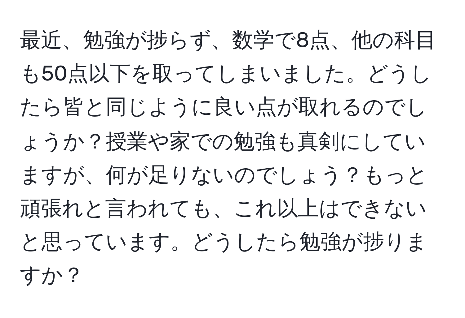 最近、勉強が捗らず、数学で8点、他の科目も50点以下を取ってしまいました。どうしたら皆と同じように良い点が取れるのでしょうか？授業や家での勉強も真剣にしていますが、何が足りないのでしょう？もっと頑張れと言われても、これ以上はできないと思っています。どうしたら勉強が捗りますか？