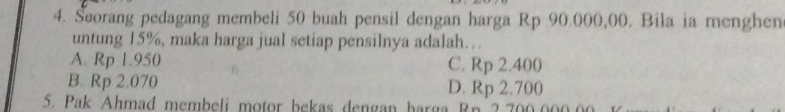 Seorang pedagang membeli 50 buah pensil dengan harga Rp 90.000,00. Bila ia menghen
untung 15%, maka harga jual setiap pensilnya adalah…
A. Rp 1.950 C. Rp 2.400
B. Rp 2.070 D. Rp 2.700
5. Pak Ahmad membeli motor bekas dengan harga Rn 2.700000.00