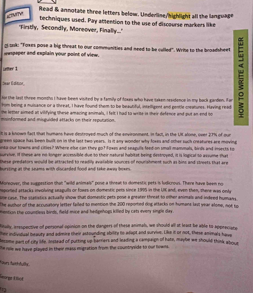 Read & annotate three letters below. Underline/highlight all the language
ACTVITY!
techniques used. Pay attention to the use of discourse markers like
‘Firstly, Secondly, Moreover, Finally...’
task: “Foxes pose a big threat to our communities and need to be culled”. Write to the broadsheet
newspaper and explain your point of view.
Letter 1
Dear Editor,
for the last three months I have been visited by a family of foxes who have taken residence in my back garden. Far
from being a nuisance or a threat, I have found them to be beautiful, intelligent and gentle creatures. Having read
the letter aimed at vilifying these amazing animals, I felt I had to write in their defence and put an end to

misinformed and misguided attacks on their reputation.
it is a known fact that humans have destroyed much of the environment. In fact, in the UK alone, over 27% of our
green space has been built on in the last two years. Is it any wonder why foxes and other such creatures are moving
into our towns and cities? Where else can they go? Foxes and seagulls feed on small mammals, birds and insects to
survive. If these are no longer accessible due to their natural habitat being destroyed, it is logical to assume that
these predators would be attracted to readily available sources of nourishment such as bins and streets that are
bursting at the seams with discarded food and take away boxes.
Moreover, the suggestion that “wild animals” pose a threat to domestic pets is ludicrous. There have been no
reported attacks involving seagulls or foxes on domestic pets since 1995 in the UK and, even then, there was only
one case. The statistics actually show that domestic pets pose a greater threat to other animals and indeed humans.
The author of the accusatory letter failed to mention the 200 reported dog attacks on humans last year alone, not to
mention the countless birds, field mice and hedgehogs killed by cats every single day.
finally, irrespective of personal opinion on the dangers of these animals, we should all at least be able to appreciate
Their individual beauty and admire their astounding ability to adapt and survive. Like it or not, these animals have
become part of city life. Instead of putting up barriers and leading a campaign of hate, maybe we should think about
the role we have played in their mass migration from the countryside to our towns.
fours faithfully,
George Elliot
113