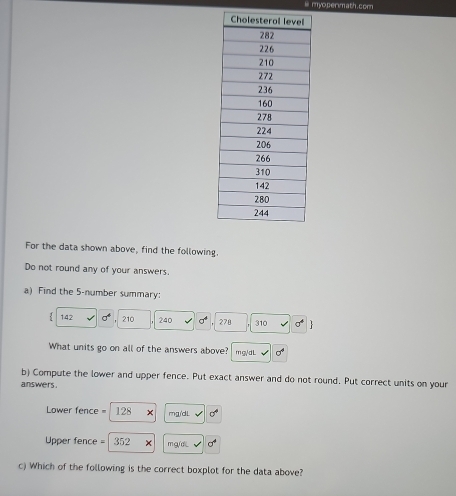 ⅲ myo permath. cor 
For the data shown above, find the following. 
Do not round any of your answers. 
a) Find the 5 -number summary: 
. 142 sigma^4 210 240 sigma^4 278 310 sigma^4. 
What units go on all of the answers above? m g,/ d L sigma°
b) Compute the lower and upper fence. Put exact answer and do not round. Put correct units on your 
answers .
Lower fence = 128 mg/dL sigma°
Upper fence = 352 mg/di sigma^4
c) Which of the following is the correct boxplot for the data above?