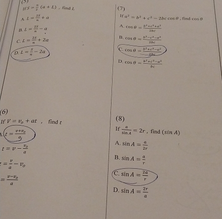 · s= n/2 (a+L) 。 find L (7)
If
A. L= 25/n +a a^2=b^2+c^2-2bccos θ ,find cos θ
B. L= 2S/π  =a A. cos θ = (b^2+c^2+a^2)/2bc 
B.
C. L= 25/π  +2a cos θ = (b^2-c^2-a^2)/2bc 
D. L= S/π  -2a
C cos θ = (b^2+c^2-a^2)/2bc 
D. cos θ = (b^2+c^2-a^2)/bc 
(6)
If V=v_o+at ， find t
(8)
t=frac v+v_0g
If  a/sin A =2r , find (sin A)
A. sin A= a/2r 
t=v-frac v_0a
B. sin A= a/r 
t= v/a -v_o
C. sin A= 2a/r 
=frac v-v_0a
D. sin A= 2r/a 