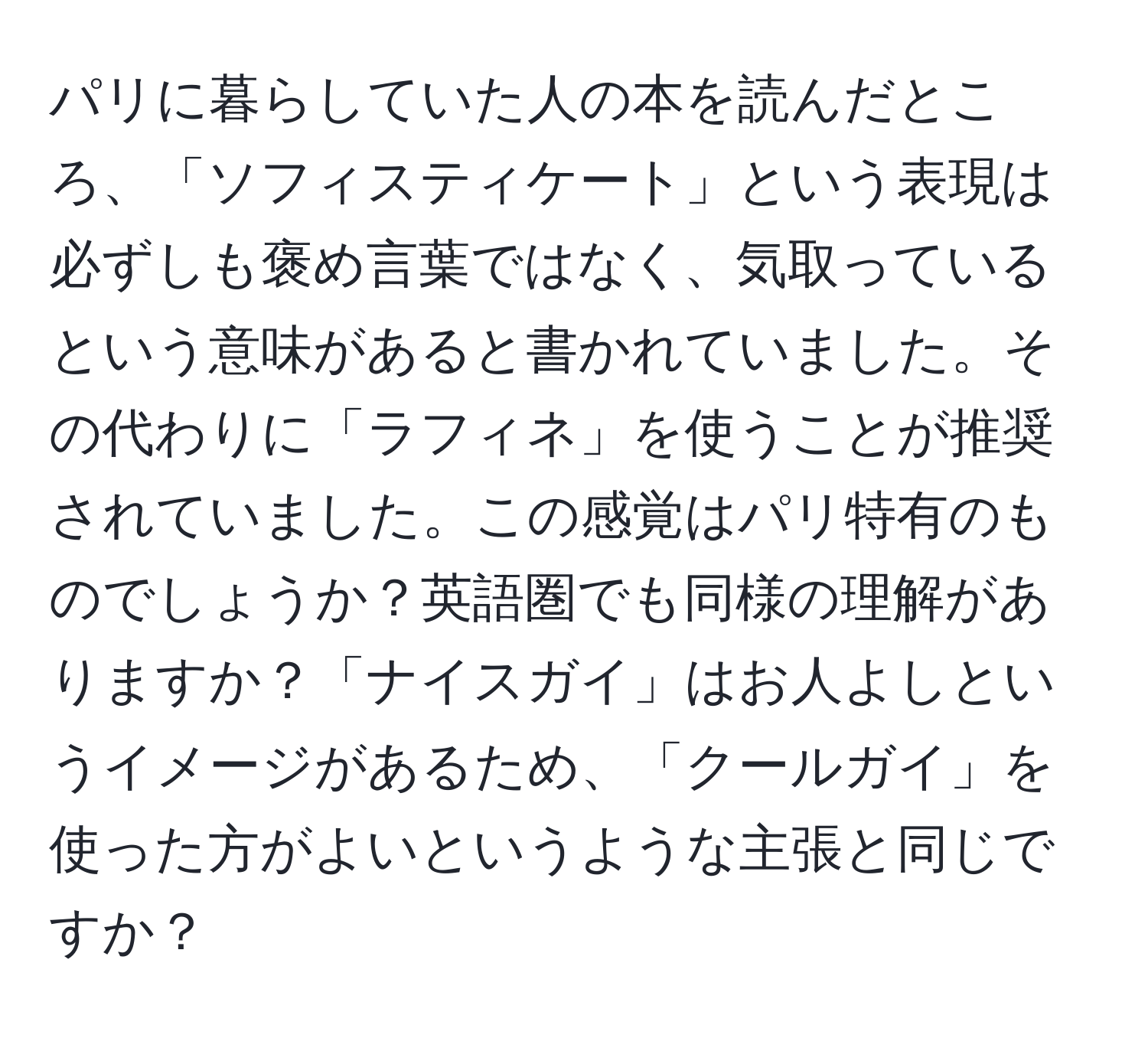 パリに暮らしていた人の本を読んだところ、「ソフィスティケート」という表現は必ずしも褒め言葉ではなく、気取っているという意味があると書かれていました。その代わりに「ラフィネ」を使うことが推奨されていました。この感覚はパリ特有のものでしょうか？英語圏でも同様の理解がありますか？「ナイスガイ」はお人よしというイメージがあるため、「クールガイ」を使った方がよいというような主張と同じですか？