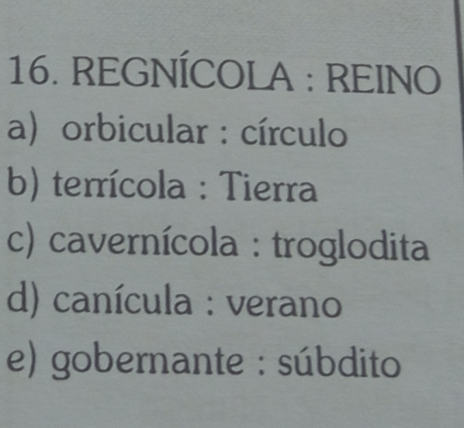 REGNÍCOLA : REINO
a) orbicular : círculo
b) terrícola : Tierra
c) cavernícola : troglodita
d) canícula : verano
e) gobernante : súbdito