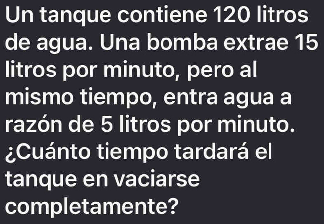 Un tanque contiene 120 litros
de agua. Una bomba extrae 15
litros por minuto, pero al 
mismo tiempo, entra agua a 
razón de 5 litros por minuto. 
¿Cuánto tiempo tardará el 
tanque en vaciarse 
completamente?