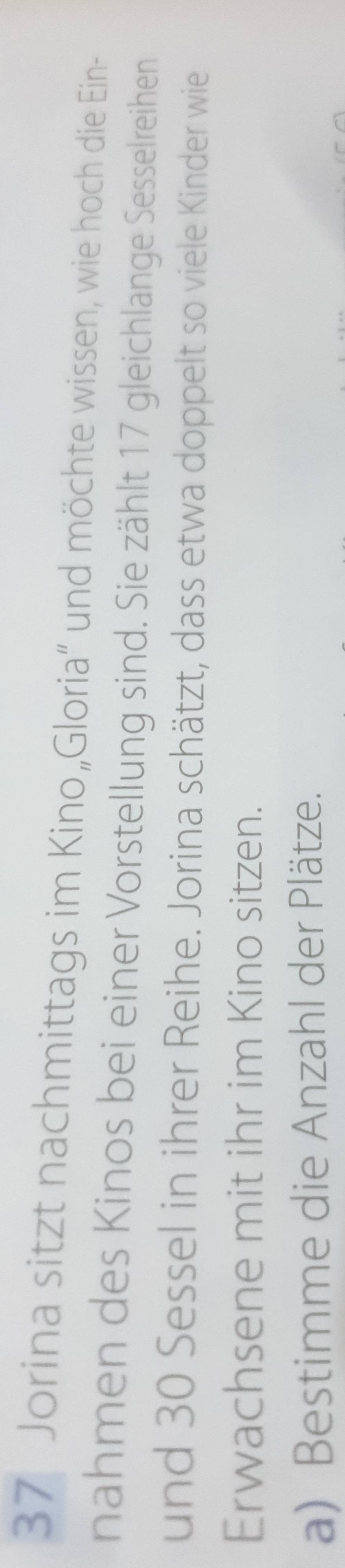 Jorina sitzt nachmittags im Kino„Gloria” und möchte wissen, wie hoch die Ein- 
nahmen des Kinos bei einer Vorstellung sind. Sie zählt 17 gleichlange Sesselreihen 
und 30 Sessel in ihrer Reihe. Jorina schätzt, dass etwa doppelt so viele Kinder wie 
Erwachsene mit ihr im Kino sitzen. 
a) Bestimme die Anzahl der Plätze.