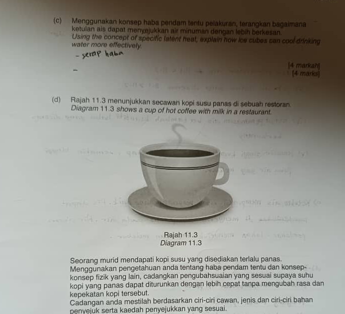 Menggunakan konsep haba pendam tentu pelakuran, terangkan bagaimana 
ketulan ais dapat menyejukkan air minuman dengan lebin berkesan. 
Using the concept of specific latent heat, explain how ice cubes can cool drinking 
water more effectively. 
[4 markah] 
[4 marks] 
(d) Rajah 11.3 menunjukkan secawan kopi susu panas di sebuah restoran. 
Diagram 11.3 shows a cup of hot coffee with milk in a restaurant. 
Rajah 11.3 
Diagram 11.3 
Seorang murid mendapati kopi susu yang disediakan terlalu panas. 
Menggunakan pengetahuan anda tentang haba pendam tentu dan konsep- 
konsep fizik yang lain, cadangkan pengubahsuaian yang sesuai supaya suhu 
kopi yang panas dapat diturunkan dengan lebih cepat tanpa mengubah rasa dan 
kepekatan kopi tersebut. 
Cadangan anda mestilah berdasarkan ciri-ciri cawan, jenis dan ciri-ciri bahan 
penyejuk serta kaedah penyejukkan yang sesuai.