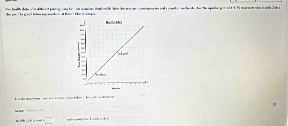 Two health clubs offer different pricing plans for their members. Both health clubs charge a one-time sign-up fee and a monthly membership fee. The equation y=46x+50 represents what Health Club A
charges. The graph below represents what Health Club B charges.
Use the dropdown menu and answer-blank below to form a true statement.
Answer   ) +C
Health Club A costs $ □ each month than Health Club B