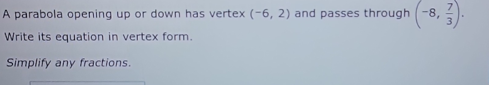 A parabola opening up or down has vertex (-6,2) and passes through (-8, 7/3 ). 
Write its equation in vertex form. 
Simplify any fractions.