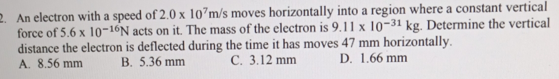 An electron with a speed of 2.0* 10^7m/s moves horizontally into a region where a constant vertical
force of 5.6* 10^(-16)N acts on it. The mass of the electron is 9.11* 10^(-31)kg. Determine the vertical
distance the electron is deflected during the time it has moves 47 mm horizontally.
A. 8.56 mm B. 5.36 mm C. 3.12 mm D. 1.66 mm