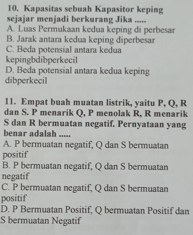 Kapasitas sebuah Kapasitor keping
sejajar menjadi berkurang Jika .....
A. Luas Permukaan kedua keping di perbesar
B. Jarak antara kedua keping diperbesar
C. Beda potensial antara kedua
kepingbdibperkecil
D. Beda potensial antara kedua keping
dibperkecil
11. Empat buah muatan listrik, yaitu P, Q, R
dan S. P menarik Q, P menolak R, R menarik
S dan R bermuatan negatif. Pernyataan yang
benar adalah .....
A. P bermuatan negatif, Q dan S bermuatan
positif
B. P bermuatan negatif, Q dan S bermuatan
negatif
C. P bermuatan negatif, Q dan S bermuatan
positif
D. P Bermuatan Positif, Q bermuatan Positif dan
S bermuatan Negatif