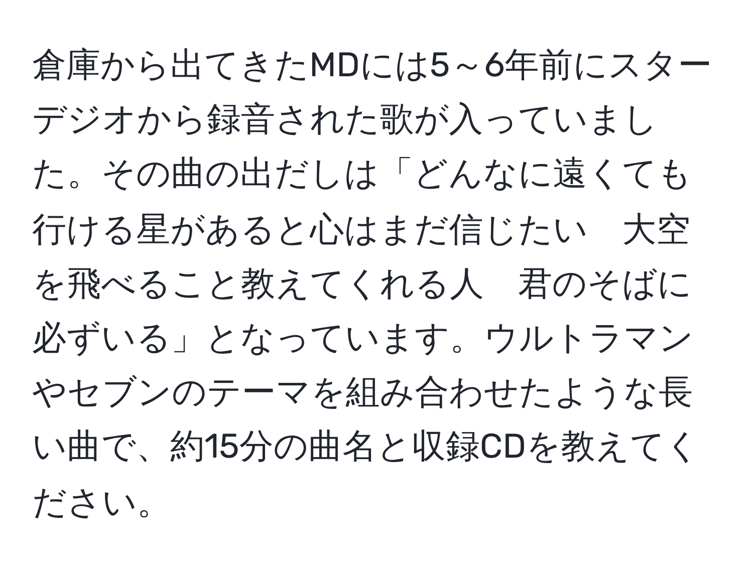 倉庫から出てきたMDには5～6年前にスターデジオから録音された歌が入っていました。その曲の出だしは「どんなに遠くても　行ける星があると心はまだ信じたい　大空を飛べること教えてくれる人　君のそばに必ずいる」となっています。ウルトラマンやセブンのテーマを組み合わせたような長い曲で、約15分の曲名と収録CDを教えてください。