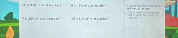 12 is 30% of what number? 6 is 15% of what number? 40? Select all that apply. For which questions is the solution 
Click or tap the correct staterect 
Click or tap the Reset buttin fo
7 is 20% of what number? 22 is 50% of what number? start over