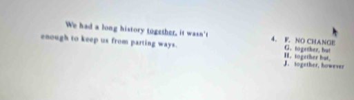 We had a long history together, it wasn't 4. F. NO CHANGE
enough to keep us from parting ways. H. together but, G. together, but
J. together, however