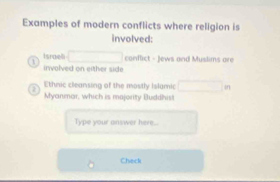 Examples of modern conflicts where religion is 
involved: 
Israeli conflict - Jews and Muslims are 
involved on either side
2 Ethnic cleansing of the mostly Islamic in 
Myanmar, which is majority Buddhist 
Type your answer here 
Check