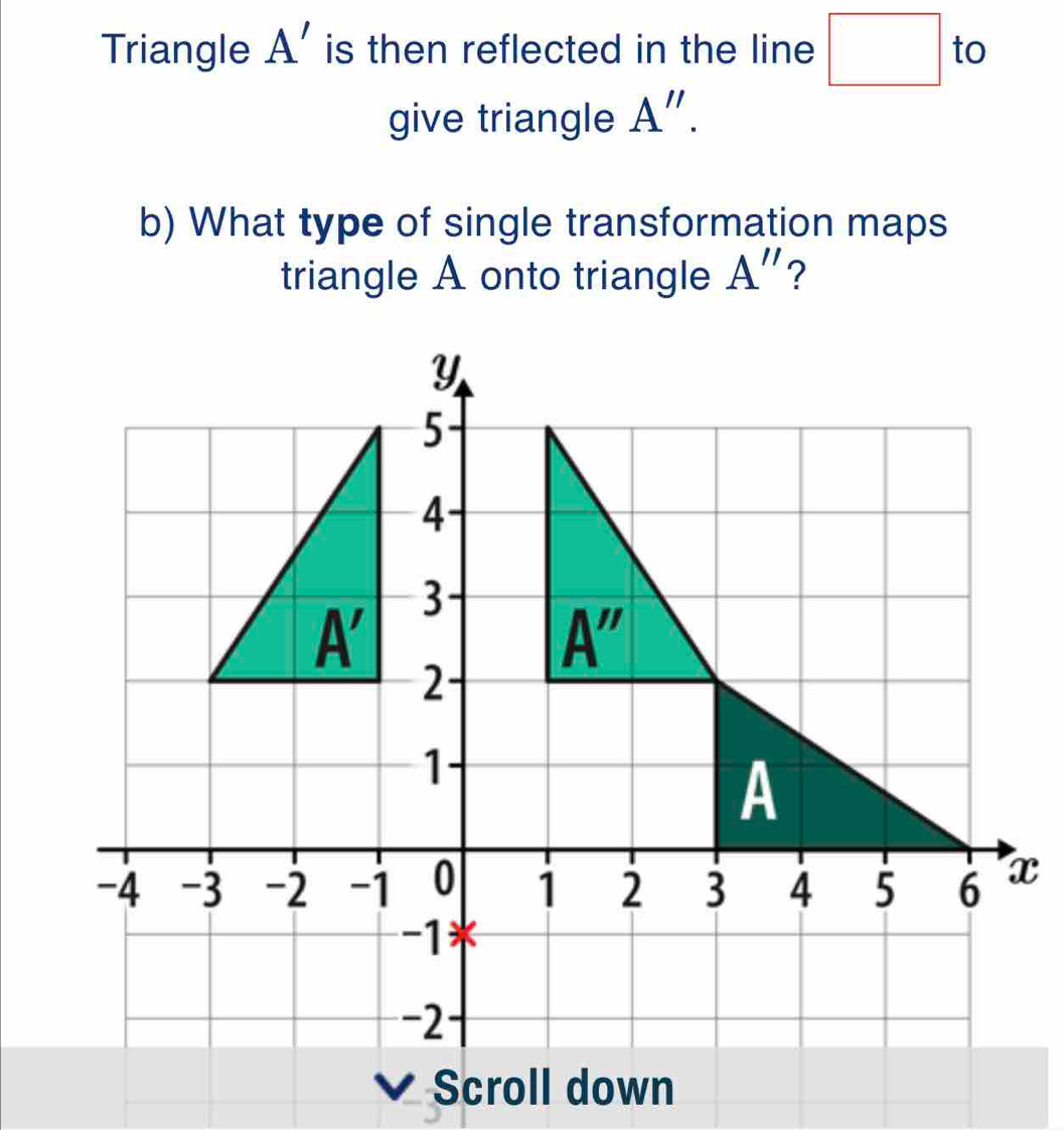 Triangle A' is then reflected in the line □ to
give triangle A''.
b) What type of single transformation maps
triangle A onto triangle A''
x
Scroll down