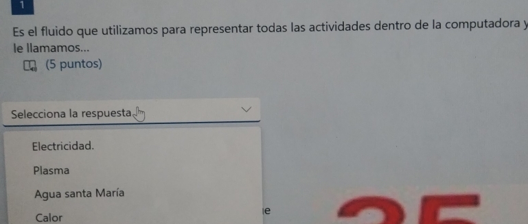 Es el fluido que utilizamos para representar todas las actividades dentro de la computadora y
le llamamos...
(5 puntos)
Selecciona la respuesta
Electricidad.
Plasma
Agua santa María
le
Calor