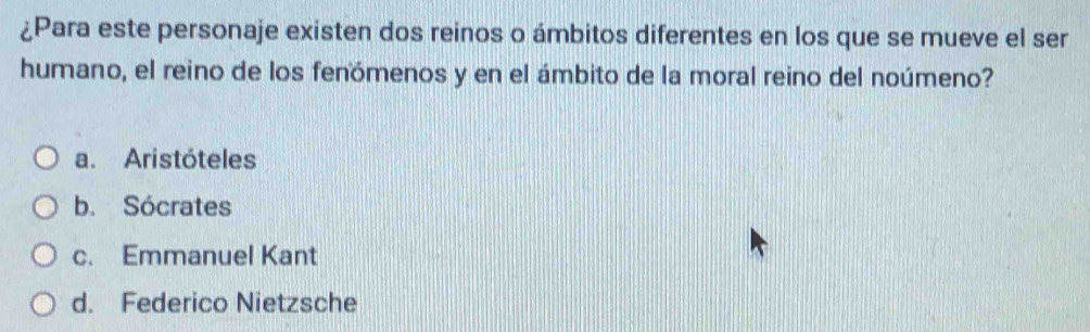 ¿Para este personaje existen dos reinos o ámbitos diferentes en los que se mueve el ser
humano, el reino de los fenómenos y en el ámbito de la moral reino del noúmeno?
a. Aristóteles
b. Sócrates
c. Emmanuel Kant
d. Federico Nietzsche