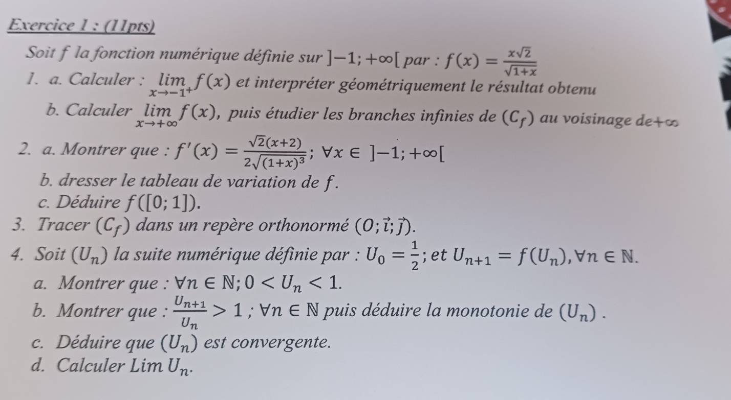 Soit f la fonction numérique définie sur ]-1;+∈fty [ par : f(x)= xsqrt(2)/sqrt(1+x) 
1. a. Calculer : limlimits _xto -1^+f(x) et interpréter géométriquement le résultat obtenu 
b. Calculer limlimits _xto +∈fty f(x) , puis étudier les branches infinies de (C_f) au voisinage de +∞
2. a. Montrer que : f'(x)=frac sqrt(2)(x+2)2sqrt((1+x)^3);forall x∈ ]-1;+∈fty [
b. dresser le tableau de variation de f. 
c. Déduire f([0;1]). 
3. Tracer (C_f) dans un repère orthonormé (O;vector l;vector j). 
4. Soit (U_n) la suite numérique définie par : U_0= 1/2 ;et U_n+1=f(U_n), forall n∈ N. 
a. Montrer que : forall n∈ N; 0 <1</tex>. 
b. Montrer que : frac U_n+1U_n>1; forall n∈ N puis déduire la monotonie de (U_n). 
c. Déduire que (U_n) est convergente. 
d. Calculer Lim U_n.