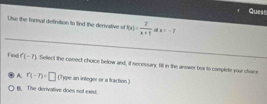 Quest
Use the formal definition to find the derivative of f(x)= 2/x+1  at x=-7. 
Find f'(-7). Select the correct choice below and, if necessary, fill in the answer box to complete your choice
A. f'(-7)=□ (Type an integer or a fraction.)
B. The derivative does not exist.