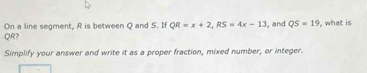 On a line segment, R is between Q and S. If QR=x+2, RS=4x-13 , and QS=19 , what is
QR? 
Simplify your answer and write it as a proper fraction, mixed number, or integer.