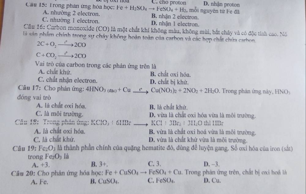 Br by oxr noa C. cho proton D. nhận proton
Cầu 15: Trong phân ứng hóa học: Fe+H_2SO_4to FeSO_4+H_2 , mỗi nguyên tứ Fe đã
A. nhường 2 electron. B. nhận 2 electron.
C. nhường 1 electron. D. nhận 1 electron.
Câu 16: Carbon monoxide (CO) là một chất khí không màu, không mùi, bắt cháy và có độc tính cao. Nó
là sản phẩm chính trong sự cháy không hoàn toàn của carbon và các hợp chất chứa carbon
2C+O_2to 2CO
C+CO_2xrightarrow r°2CO
Vai trò của carbon trong các phản ứng trên là
A. chất khử. B. chất oxi hóa.
C. chất nhận electron. D. chất bị khử.
Câu 17: Cho phản ứng: 4HNO_3(dac)+Cu_ Cto Cu(NO_3)_2+2NO_2+2H_2. Trong phản ứng này, HNO5
đóng vai trò
A. là chất oxi hóa, B. là chất khử.
C. là môi trường. D. vừa là chất oxi hóa vừa là môi trường.
Câu 18: Trong phản ứng: KClO_3+6IIBrto KCl+3Br_2+3ILO thì HBr
A. là chất oxi hóa. B. vừa là chất oxi hoá vừa là môi trường.
C. là chất khử. D. vừa là chất khử vừa là môi trường.
Câu 19: Fe_2O_3 là thành phần chính của quặng hematite đỏ, dùng đề luyện gang. Số oxi hóa của iron (sắt)
trong Fe_2O_3 là
A. +3. B. 3+. C. 3. D. -3.
Câu 20: Cho phản ứng hóa học: Fe+CuSO_4to FeSO_4+Cu. Trong phản ứng trên, chất bị oxi hoá là
A. Fe. B. CuSO_4. C. FeSO_4. D. Cu.