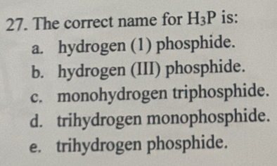 The correct name for H_3P is:
a. hydrogen (1) phosphide.
b. hydrogen (III) phosphide.
c. monohydrogen triphosphide.
d. trihydrogen monophosphide.
e. trihydrogen phosphide.