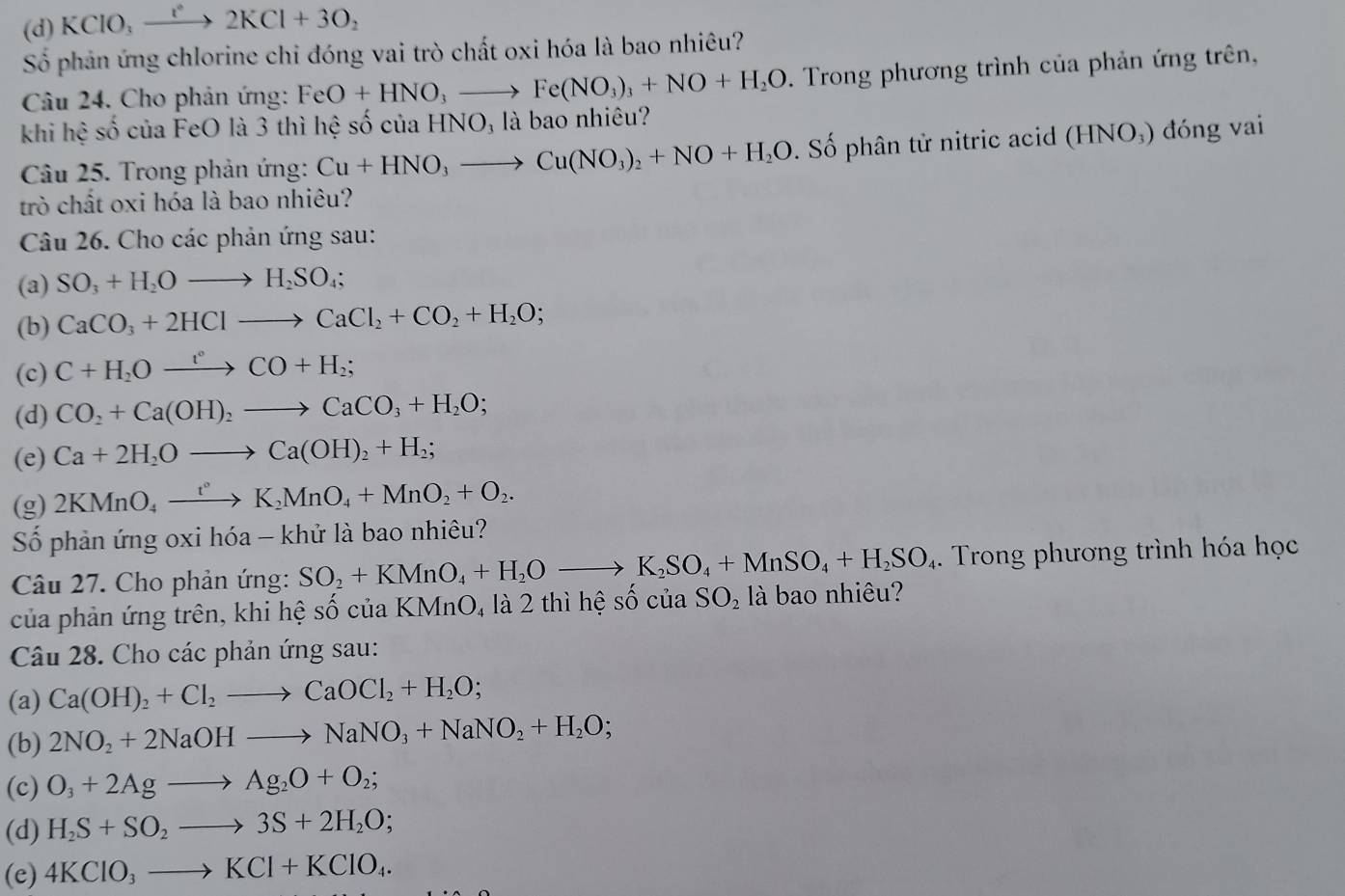 (d) KCIO_3 _  = 1 2KCl+3O_2
Số phản ứng chlorine chi đóng vai trò chất oxi hóa là bao nhiêu?
Câu 24. Cho phản ứng: FeO+HNO_3to Fe(NO_3)_3+NO+H_2O 0. Trong phương trình của phản ứng trên,
khi hệ số của FeO là 3 thì hệ số của HN0 ) là bao nhiêu?
Câu 25. Trong phản ứng: Cu+HNO_3to Cu(NO_3)_2+NO+H_2O. Số phân tử nitric acid (HNO₃) đóng vai
trò chất oxi hóa là bao nhiêu?
Câu 26. Cho các phản ứng sau:
(a) SO_3+H_2Oto H_2SO_4;
(b) CaCO_3+2HClto CaCl_2+CO_2+H_2O;
(c) C+H_2Oxrightarrow i°CO+H_2;
(d) CO_2+Ca(OH)_2to CaCO_3+H_2O;
(e) Ca+2H_2Oto Ca(OH)_2+H_2;
(g) 2KMnO_4xrightarrow t°K_2MnO_4+MnO_2+O_2.
Số phản ứng oxi h óa - khử là bao nhiêu?
Câu 27. Cho phản ứng: SO_2+KMnO_4+H_2Oto K_2SO_4+MnSO_4+H_2SO_4. Trong phương trình hóa học
của phản ứng trên, khi hệ số của KMnO, là 2 thì hhat eshat ociaSO_2 là bao nhiêu?
Câu 28. Cho các phản ứng sau:
(a) Ca(OH)_2+Cl_2to CaOCl_2+H_2O;
(b) 2NO_2+2NaOHto NaNO_3+NaNO_2+H_2O;
(c) O_3+2Agto Ag_2O+O_2;
(d) H_2S+SO_2to 3S+2H_2O;
(e) 4KClO_3to KCl+KClO_4.