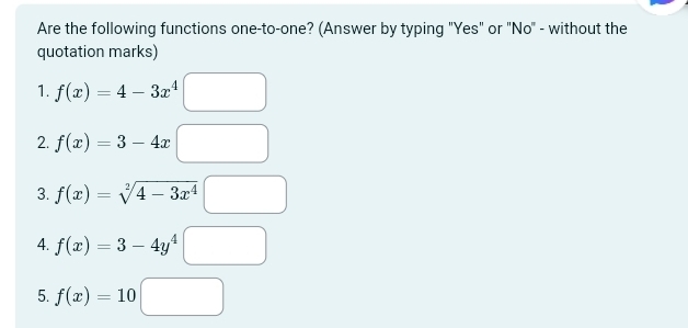 Are the following functions one-to-one? (Answer by typing "Yes" or "No" - without the 
quotation marks) 
1. f(x)=4-3x^4□
2. f(x)=3-4x□
3. f(x)=sqrt[2](4-3x^4)□
4. f(x)=3-4y^4□
5. f(x)=10□