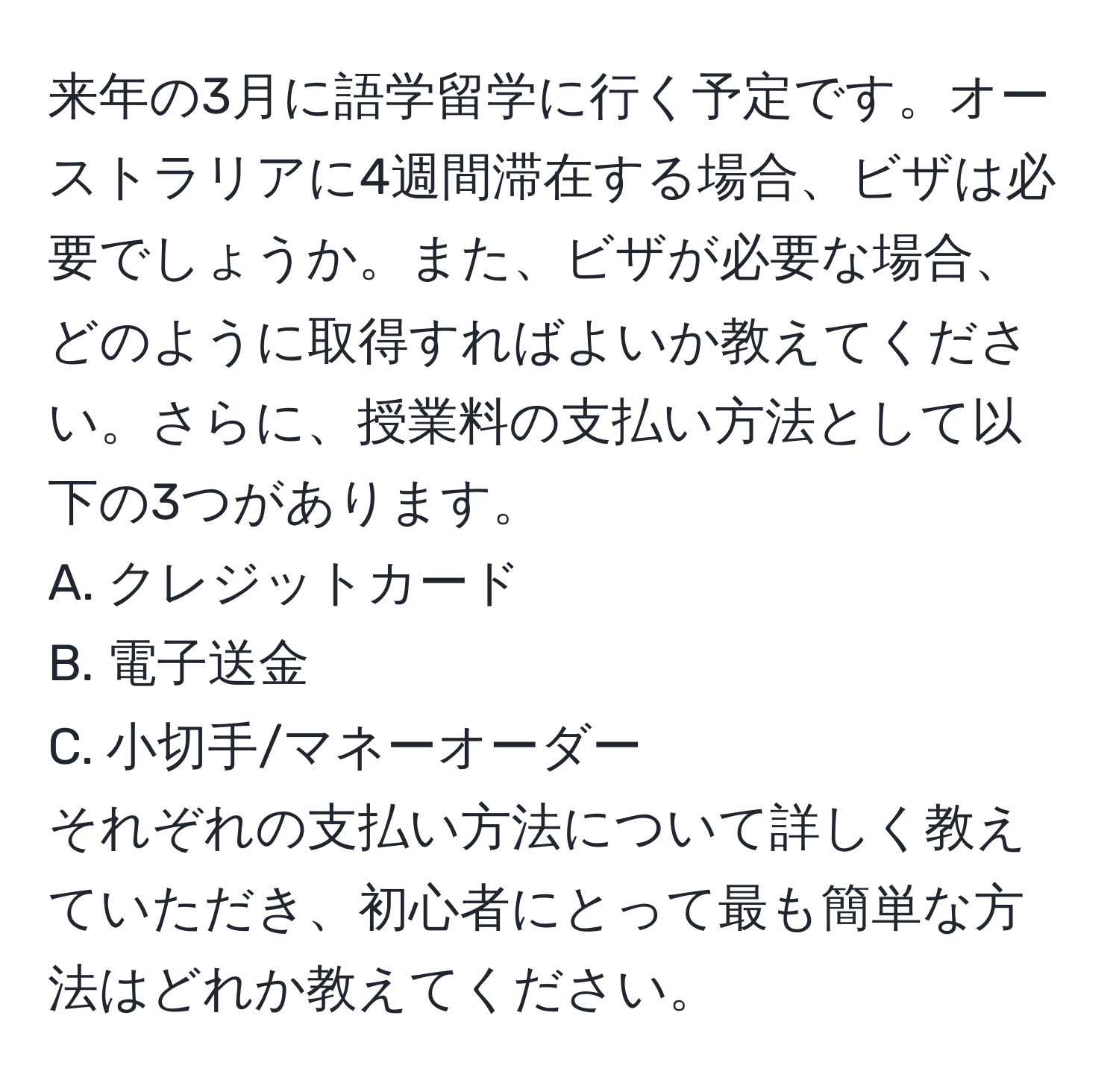 来年の3月に語学留学に行く予定です。オーストラリアに4週間滞在する場合、ビザは必要でしょうか。また、ビザが必要な場合、どのように取得すればよいか教えてください。さらに、授業料の支払い方法として以下の3つがあります。  
A. クレジットカード  
B. 電子送金  
C. 小切手/マネーオーダー  
それぞれの支払い方法について詳しく教えていただき、初心者にとって最も簡単な方法はどれか教えてください。