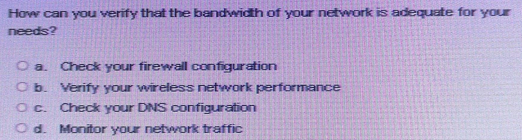 How can you verify that the bandwidth of your network is adequate for your
needs?
a. Check your firewall configuration
b. Yerify your wireless network performance
c. Check your DNS configuration
d. Monitor your network traffic