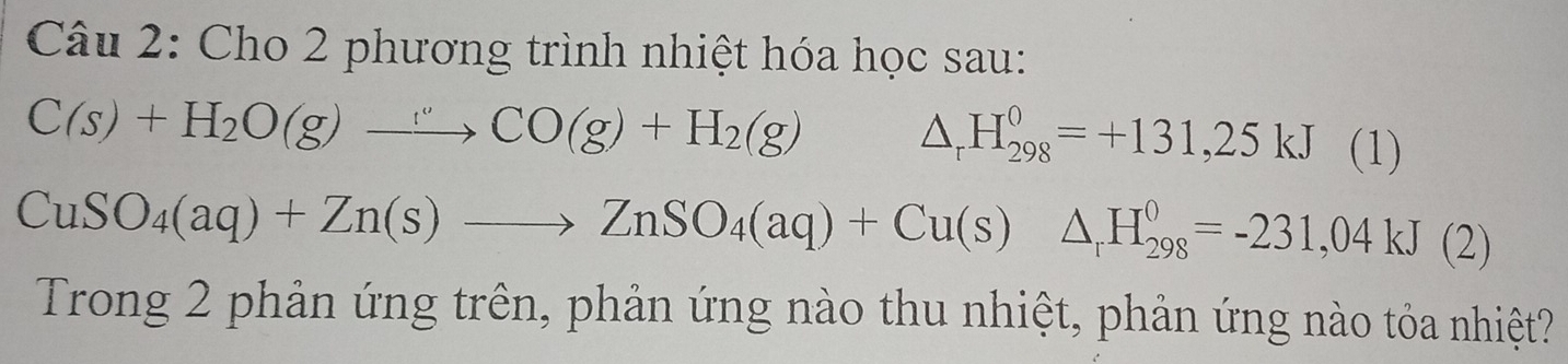 Cho 2 phương trình nhiệt hóa học sau:
C(s)+H_2O(g)to CO(g)+H_2(g) △ _rH_(298)^0=+131,25kJ (] )
CuSO_4(aq)+Zn(s)to ZnSO_4(aq)+Cu(s)△ _rH_(298)^0=-231,04kJ(2)
Trong 2 phản ứng trên, phản ứng nào thu nhiệt, phản ứng nào tỏa nhiệt?