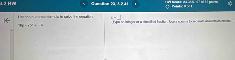 3.2 HW Question 23, 3.2.41 HW Score: 84.38%, 27 of 32 points 
Points: 0 of 1 
Use the quadratic formula to solve the equation. p=□
(Type an integer or a simplified fraction. Use a comma to separate answers as needed.)
16p+7p^2=-4