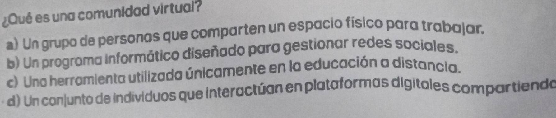 ¿Qué es una comunidad virtual?
a) Un grupo de personas que comparten un espacio físico para trabajar.
b) Un programa Informático diseñado para gestionar redes sociales.
c) Una herramienta utilizada únicamente en la educación a distancia.
d) Un conjunto de individuos que interactúan en plataformas digitales compartiendo