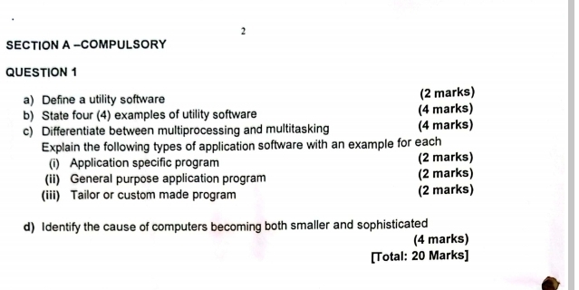 COMPULSORY 
QUESTION 1 
a) Define a utility software (2 marks) 
b) State four (4) examples of utility software (4 marks) 
c) Differentiate between multiprocessing and multitasking (4 marks) 
Explain the following types of application software with an example for each 
(i) Application specific program (2 marks) 
(ii) General purpose application program (2 marks) 
(iii) Tailor or custom made program (2 marks) 
d) Identify the cause of computers becoming both smaller and sophisticated 
(4 marks) 
[Total: 20 Marks]