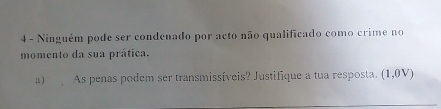 Ninguém pode ser condenado por acto não qualificado como crime no 
momento da sua prática. 
a) As penas podem ser transmissíveis? Justifique a tua resposta. (1,0V)