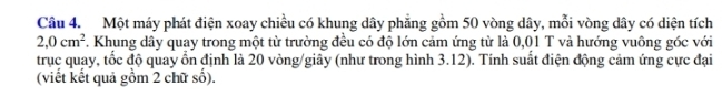 Một máy phát điện xoay chiều có khung dây phẳng gồm 50 vòng dây, mỗi vòng dây có diện tích
2,0cm^2 7. Khung dây quay trong một từ trường đều có độ lớn cảm ứng từ là 0,01 T và hướng vuông góc với 
trục quay, tốc độ quay ổn định là 20 vòng /giây (như trong hình 3.12). Tính suất điện động cảm ứng cực đại 
(viết kết quả gồm 2 chữ số).