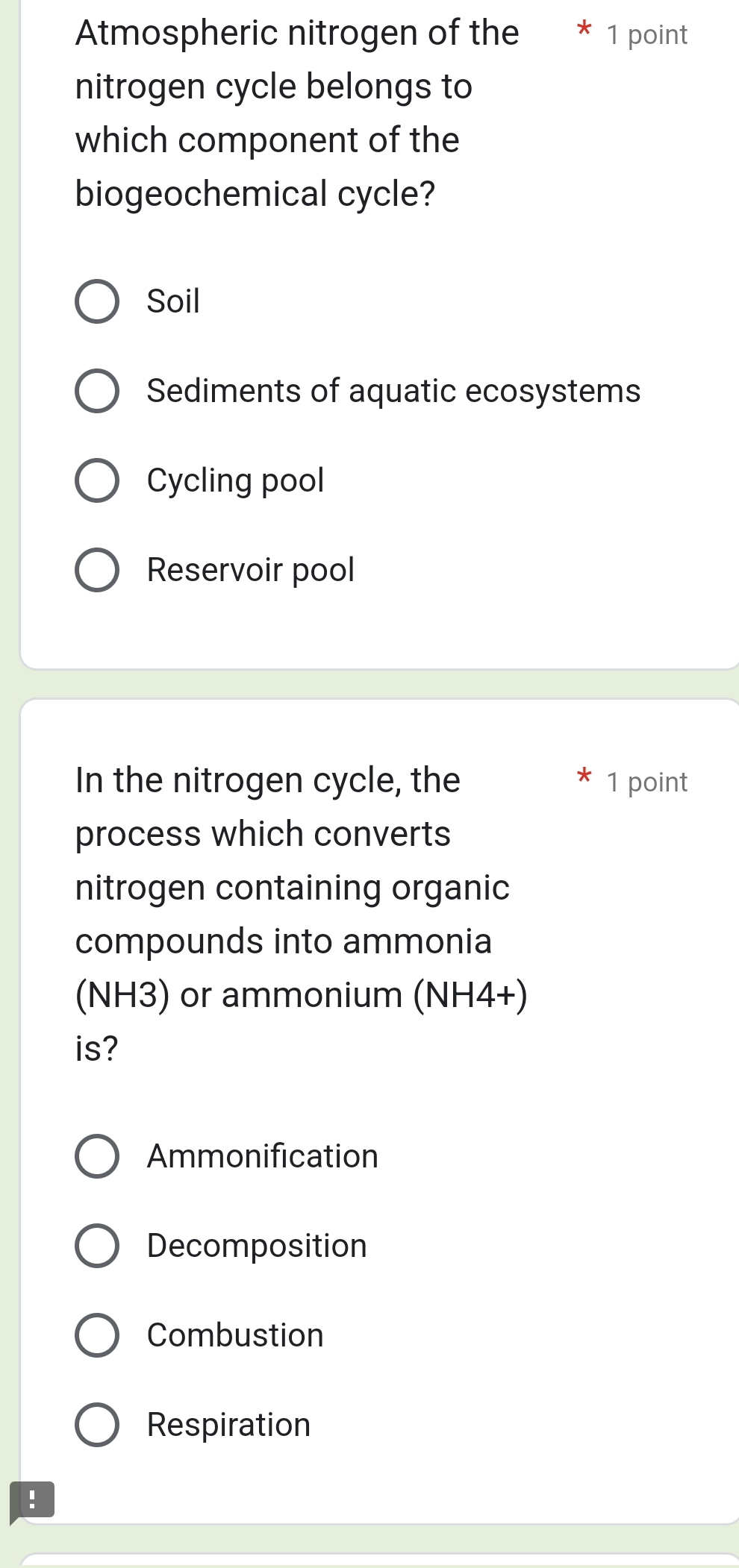 Atmospheric nitrogen of the * 1 point
nitrogen cycle belongs to
which component of the
biogeochemical cycle?
Soil
Sediments of aquatic ecosystems
Cycling pool
Reservoir pool
In the nitrogen cycle, the 1 point
process which converts
nitrogen containing organic
compounds into ammonia
(NH3) or ammonium (NH4+)
is?
Ammonification
Decomposition
Combustion
Respiration
!