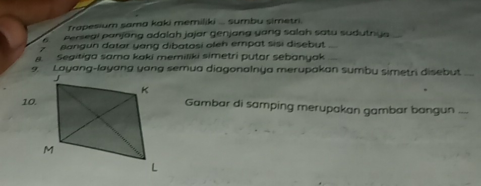 Trapesium sama kaki memiliki ... sumbu simetri. 
6. Persegi panjang adalah jajar genjang yang salah satu sudutnya 
Z sangun datar yang dibatosi oleh empat sisi disebut 
s. Segitiga sama kaki memiliki simetri putar sebanyak 
9. Layang-layang yang semua diagonalnya merupakan sumbu simetri disebut 
10.Gambar di samping merupakan gambar bangun ....