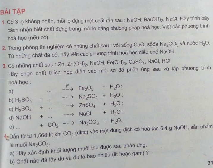 bài tập
1. Có 3 lọ không nhãn, mỗi lọ đựng một chất rắn sau : NaOH, Ba(OH)_2 , NaCl. Hãy trình bày
cách nhận biết chất đựng trong mỗi lọ bằng phương pháp hoá học. Viết các phương trình
hoá học (nếu có).
2. Trong phòng thí nghiệm có những chất sau : vôi sống CaO, sôđa Na_2CO_3 và nước H_2O.
Từ những chất đã có, hãy viết các phương trình hoá học điều chế NaOH.
3. Có những chất sau : Zn,Zn(OH)_2 ,NaOH,Fe(OH)_3,CuSO_4 , NaCl, HCl.
Hãy chọn chất thích hợp điền vào mỗi sơ đồ phản ứng sau và lập phương trình
hoá học :
a)...xrightarrow t°Fe_2O_3+H_2O;
b) H_2SO_4+...to Na_2SO_4+H_2O;
c) H_2SO_4+...to ZnSO_4+H_2O;
d) NaOH+...to NaCl+H_2O;
e) ... □  +CO_2to Na_2CO_3+H_2O.
4: Dẫn từ từ 1,568 lít khí CO_2 (đktc) vào một dung dịch có hoà tan 6,4 a NaOH, sản phẩm
là muối Na_2CO_3.
a) Hãy xác định khối lượng muối thu được sau phản ứng.
b) Chất nào đã lấy dư và dư là bao nhiêu (lít hoặc gam) ?
27