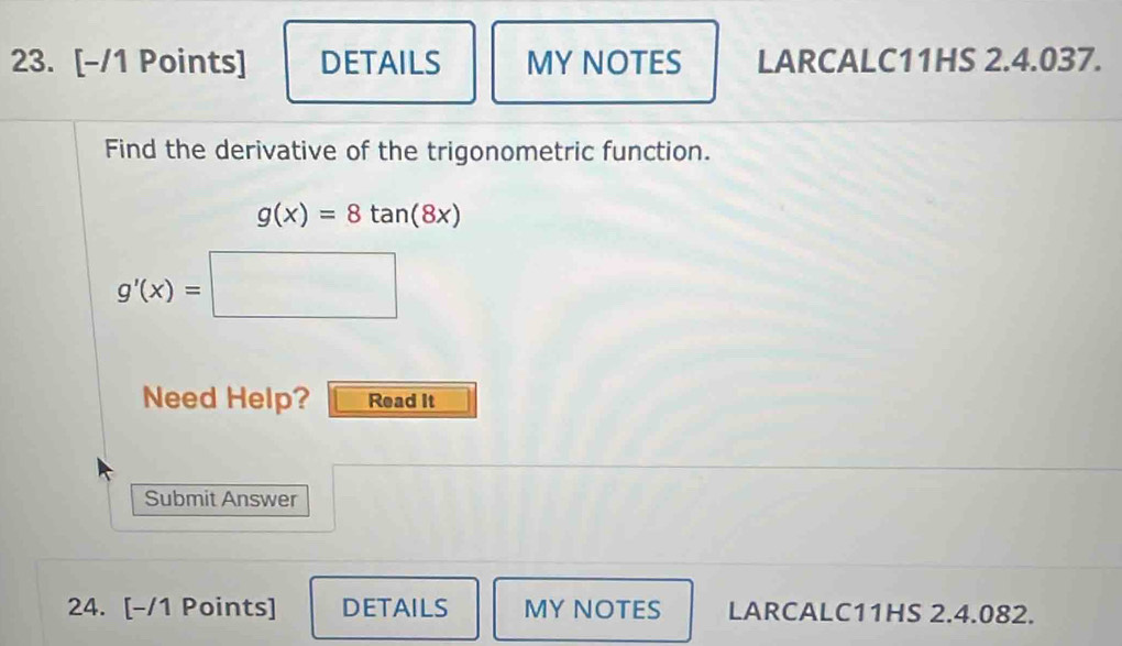 DETAILS MY NOTES LARCALC11HS 2.4.037. 
Find the derivative of the trigonometric function.
g(x)=8tan (8x)
g'(x)=□
Need Help? Read It 
Submit Answer 
24. [-/1 Points] DETAILS MY NOTES LARCALC11HS 2.4.082.