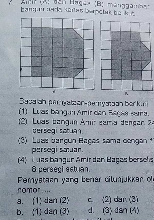 Amır (A) dan Bagas (B) menggambar
bangun pada kertas berpetak berikut.
Bacalah pernyataan-pernyataan berikut!
(1) Luas bangun Amir dan Bagas sama.
(2) Luas bangun Amir sama dengan 24
persegi satuan.
(3) Luas bangun Bagas sama dengan 1
persegi satuan.
(4) Luas bangun Amir dan Bagas berselis
8 persegi satuan.
Pernyataan yang benar ditunjukkan ol
nomor ....
a. (1) dan (2) c. (2) dan (3)
b. (1) dan (3) d. (3) dan (4)