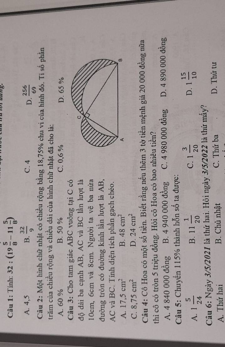 Tính: 32:(19 5/8 -11 5/8 )
A. 4,5 B.  32/9  C. 4
D.  256/69 
Câu 2: Một hình chữ nhật có chiều rộng bằng 18, 75% chu vi của hình đó. Ti số phần
trăm của chiều rộng và chiều đài của hình chữ nhật đã cho là:
A. 60 % B. 50 % C. 0,6 % D. 65 %
Câu 3: Cho tam giác ABC vuông tại C có
độ dài ba cạnh AB, AC và BC lần lượt là
10cm, 6cm và 8cm. Người ta vẽ ba nửa
đường tròn có đường kính lần lượt là AB,
AC và BC. Tính diện tích phần gạch chéo.
A. 17,5cm^2 B. 48cm^2
C. 8,75cm^2 D. 24cm^2
Câu 4: Cô Hoa có một số tiền. Biết rằng nếu thêm 3 tờ tiền mệnh giá 20 000 đồng nữa
thì cô có tròn 5 triệu đồng. Hỏi cô Hoa có bao nhiêu tiền?
A. 4 840 000 đồng B. 4 940 000 đồng C. 4 980 000 đồng D. 4 890 000 đồng
Câu 5: Chuyển 115% thành hỗn số ta được:
A. 1 5/24  11 1/20  C. 1 3/20 
B.
D. 1 15/10 
Câu 6: Ngày 3/5/2021 là thứ hai. Hỏi ngày 3/5/2022 là thứ mấy?
A. Thứ hai B. Chủ nhật C. Thứ ba
D. Thứ tư