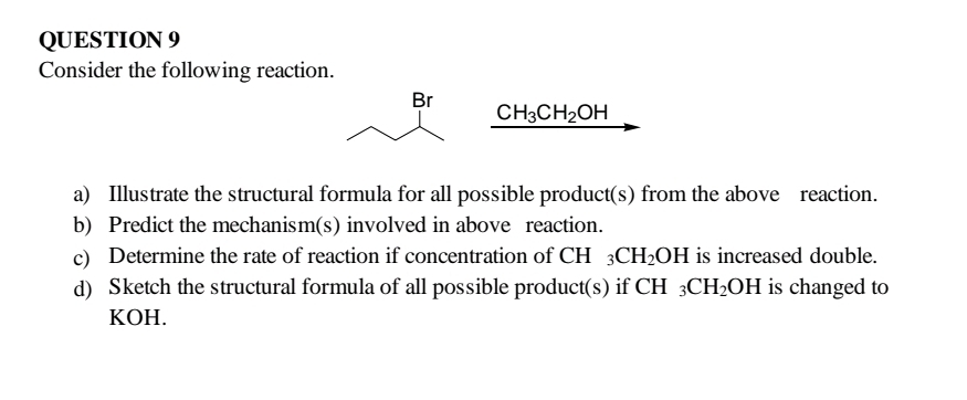 Consider the following reaction. 
Br
CH_3CH_2OH
a) Illustrate the structural formula for all possible product(s) from the above reaction. 
b) Predict the mechanism(s) involved in above reaction. 
c) Determine the rate of reaction if concentration of CH _3CH_2OH I is increased double. 
d) Sketch the structural formula of all possible product(s) if CH_3CH_2OH is changed to
KOH.