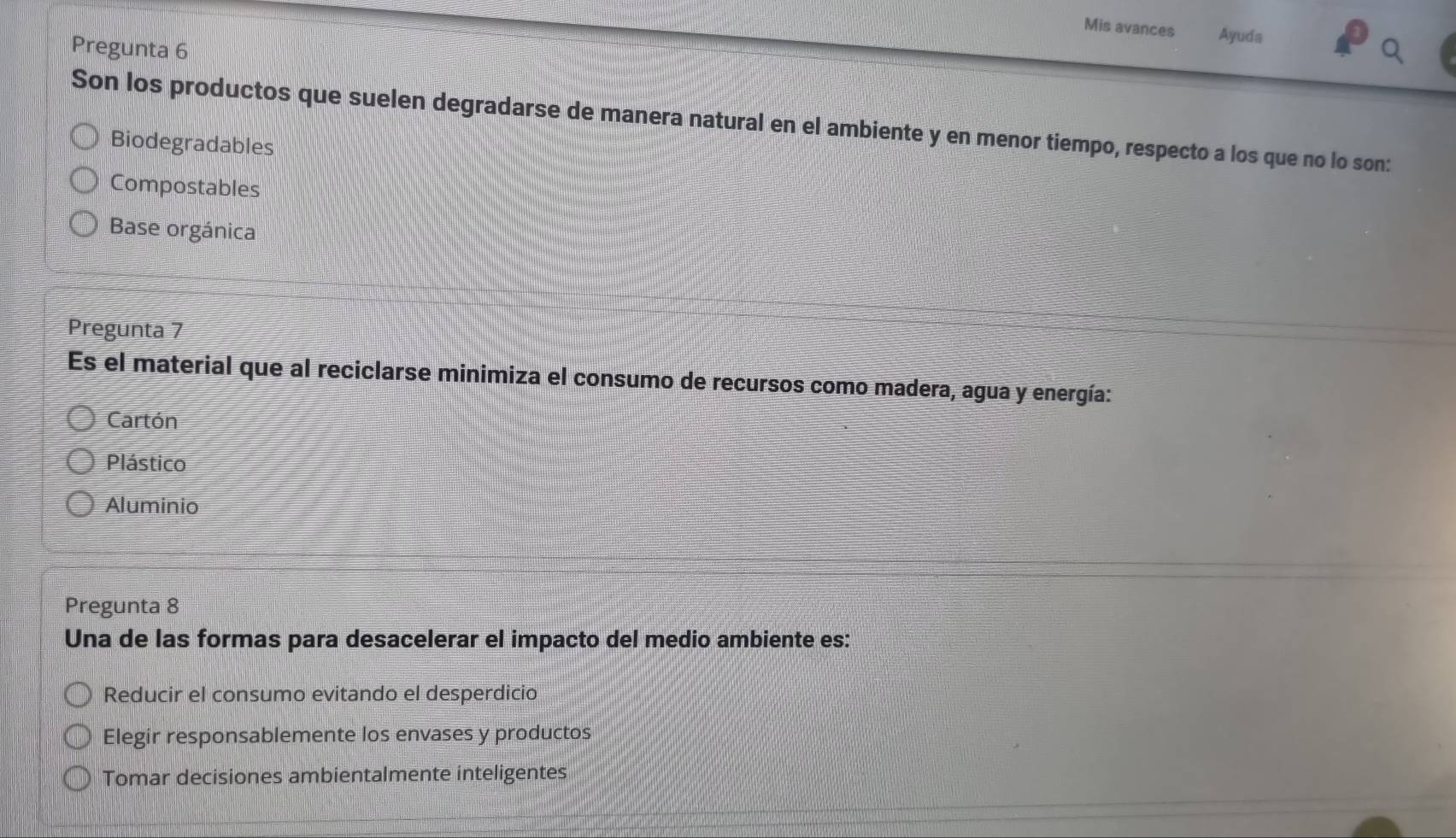 Mis avances Ayuda
Pregunta 6
Son los productos que suelen degradarse de manera natural en el ambiente y en menor tiempo, respecto a los que no lo son:
Biodegradables
Compostables
Base orgánica
Pregunta 7
Es el material que al reciclarse minimiza el consumo de recursos como madera, agua y energía:
Cartón
Plástico
Aluminio
Pregunta 8
Una de las formas para desacelerar el impacto del medio ambiente es:
Reducir el consumo evitando el desperdicio
Elegir responsablemente los envases y productos
Tomar decisiones ambientalmente inteligentes