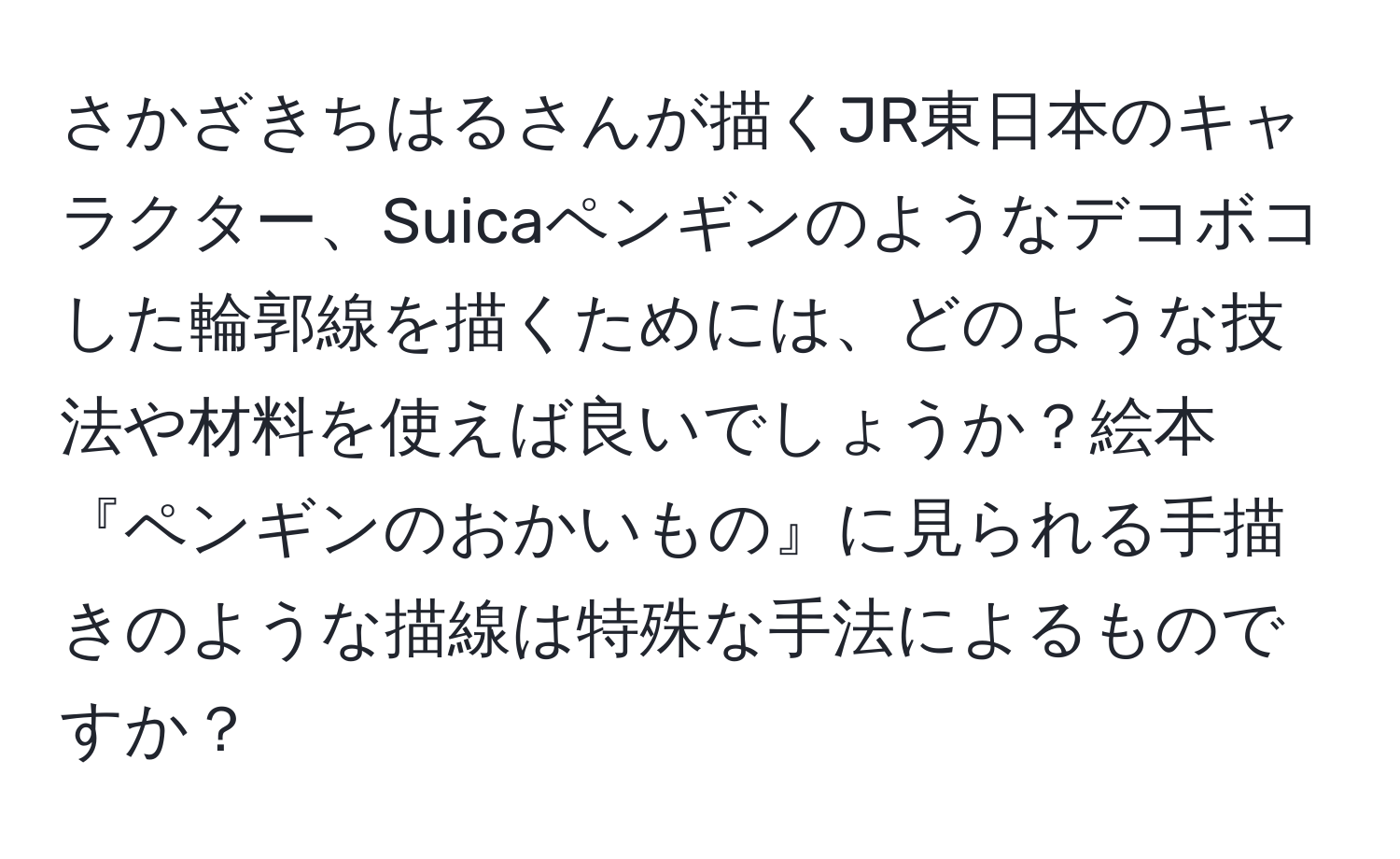 さかざきちはるさんが描くJR東日本のキャラクター、Suicaペンギンのようなデコボコした輪郭線を描くためには、どのような技法や材料を使えば良いでしょうか？絵本『ペンギンのおかいもの』に見られる手描きのような描線は特殊な手法によるものですか？