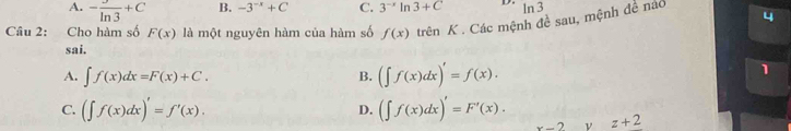 A. - 3/ln 3 +C B. -3^(-x)+C C. 3^(-x)ln 3+C D. ln 3
Câu 2: Cho hàm số F(x) là một nguyên hàm của hàm số f(x) trên K. Các mệnh đề sau, mệnh đề náo 4
sai.
A. ∈t f(x)dx=F(x)+C. B. (∈t f(x)dx)'=f(x). 
1
D.
C. (∈t f(x)dx)'=f'(x). (∈t f(x)dx)'=F'(x). ν z+2
x-2