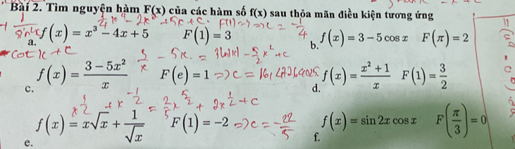 Tìm nguyện hàm F(x) của các hàm số f(x) sau thỏa mãn điều kiện tương ứng 
a. f(x)=x^3-4x+5 F(1)=3 f(x)=3-5cos x F(π )=2
b. 
c. f(x)= (3-5x^2)/x 
F(e)=1
d. f(x)= (x^2+1)/x  F(1)= 3/2 
C 
e. f(x)=xsqrt(x)+ 1/sqrt(x) 
F(1)=-2
f(x)=sin 2xcos x F( π /3 )=0 1 
f.