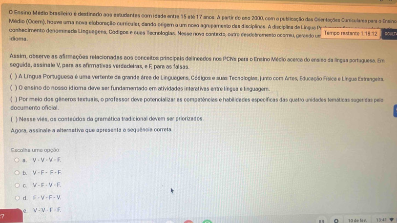 Ensino Médio brasileiro é destinado aos estudantes com idade entre 15 até 17 anos. A partir do ano 2000, com a publicação das Orientações Curriculares para o Ensino
Médio (Ocem), houve uma nova elaboração curricular, dando origem a um novo agrupamento das disciplinas. A disciplina de Língua Pe
conhecimento denominada Linguagens, Códigos e suas Tecnologias. Nesse novo contexto, outro desdobramento ocorreu, gerando um Tempo restante 1:18:12
idioma. OCULT
Assim, observe as afirmações relacionadas aos conceitos principais delineados nos PCNs para o Ensino Médio acerca do ensino da língua portuguesa. Em
seguida, assinale V, para as afirmativas verdadeiras, e F, para as falsas.
( ) A Língua Portuguesa é uma vertente da grande área de Linguagens, Códigos e suas Tecnologias, junto com Artes, Educação Física e Língua Estrangeira.
) O ensino do nosso idioma deve ser fundamentado em atividades interativas entre língua e linguagem.
) Por meio dos gêneros textuais, o professor deve potencializar as competências e habilidades específicas das quatro unidades temáticas sugeridas pelo
documento oficial.
) Nesse viés, os conteúdos da gramática tradicional devem ser priorizados.
Agora, assinale a alternativa que apresenta a sequência correta.
Escolha uma opção:
a. V-V-V-F.
b. V-F-F-F.
C. V-F-V-F.
d. F-V-F-V.
e. V-V-F-F.
?
10 de fev. 13:41