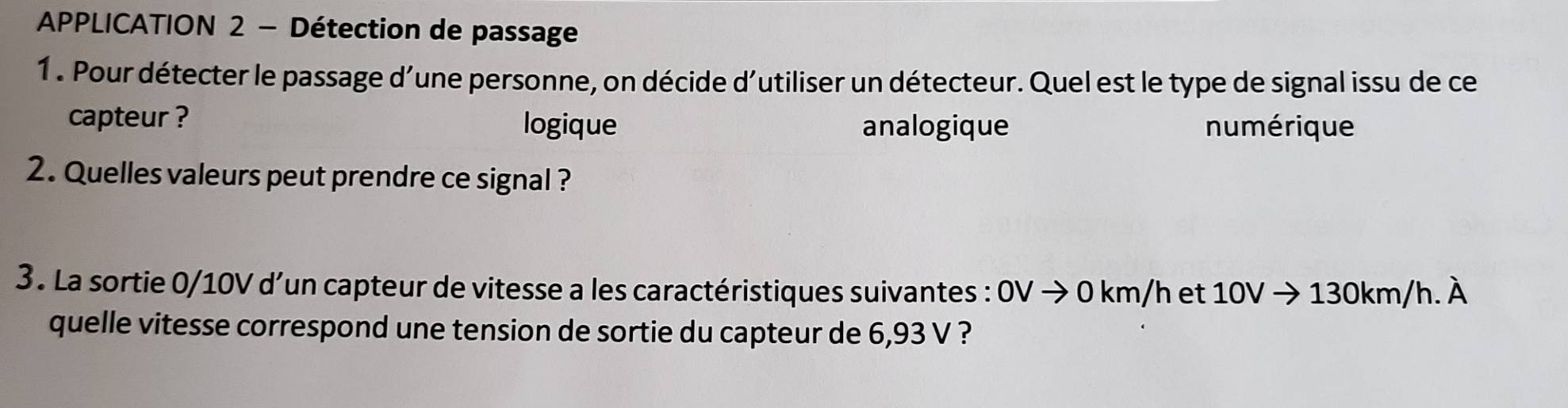 APPLICATION 2 - Détection de passage
1. Pour détecter le passage d'une personne, on décide d'utiliser un détecteur. Quel est le type de signal issu de ce
capteur ?
logique analogique numérique
2. Quelles valeurs peut prendre ce signal ?
3. La sortie 0/10V d’un capteur de vitesse a les caractéristiques suivantes : OVto 0km/h et 10Vto 130km/h.dot A
quelle vitesse correspond une tension de sortie du capteur de 6,93 V ?